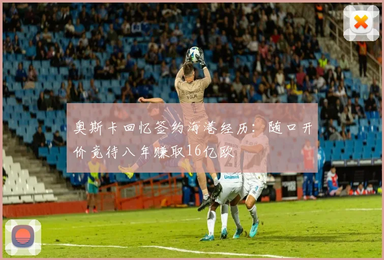 奥斯卡回忆签约海港经历：随口开价竟待八年赚取16亿欧