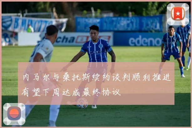 内马尔与桑托斯续约谈判顺利推进有望下周达成最终协议
