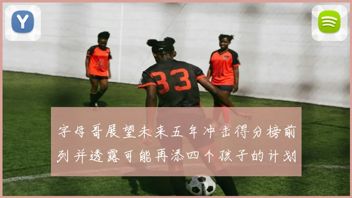 字母哥展望未来五年冲击得分榜前列并透露可能再添四个孩子的计划