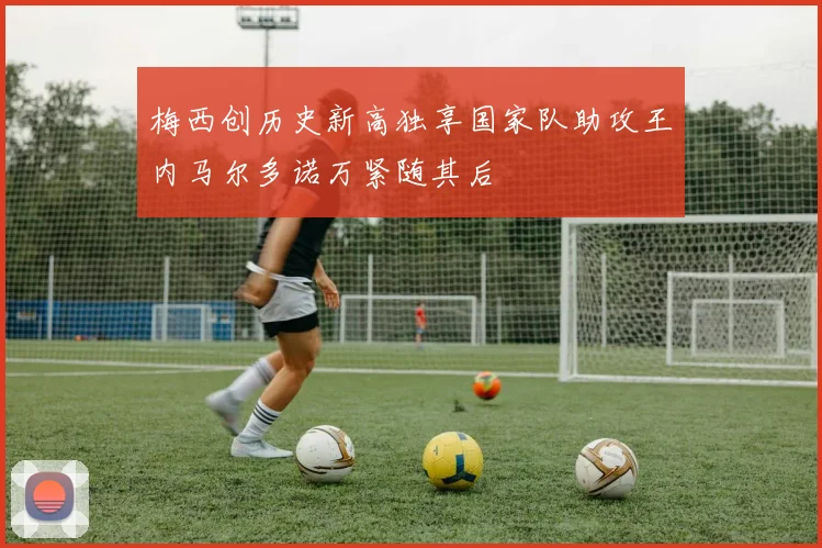 梅西创历史新高独享国家队助攻王内马尔多诺万紧随其后