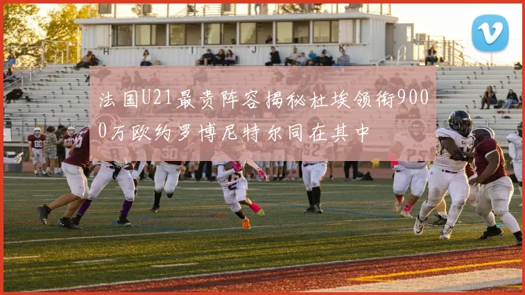 法国U21最贵阵容揭秘杜埃领衔9000万欧约罗博尼特尔同在其中