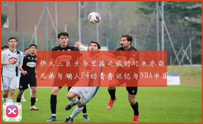 热火三巨头与空接之城的对决水花兄弟与湖人F4的青春记忆与NBA中国赛的交汇