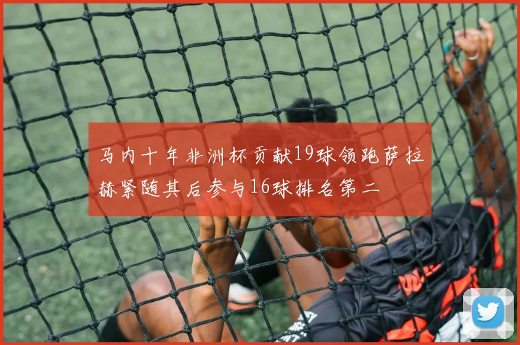 马内十年非洲杯贡献19球领跑萨拉赫紧随其后参与16球排名第二