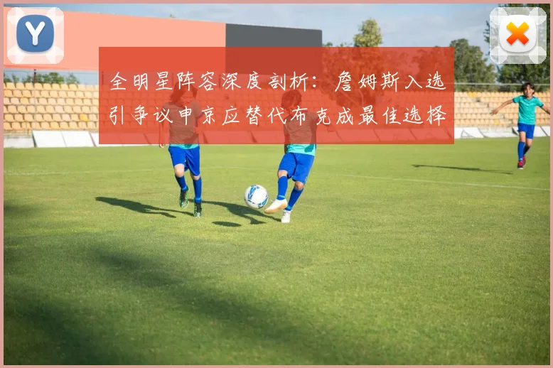 全明星阵容深度剖析：詹姆斯入选引争议申京应替代布克成最佳选择
