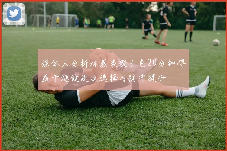媒体人分析林葳表现出色20分钟得益于稳健进攻选择与防守提升
