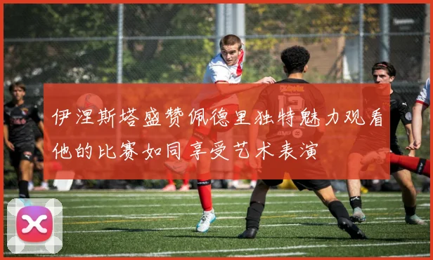 伊涅斯塔盛赞佩德里独特魅力观看他的比赛如同享受艺术表演