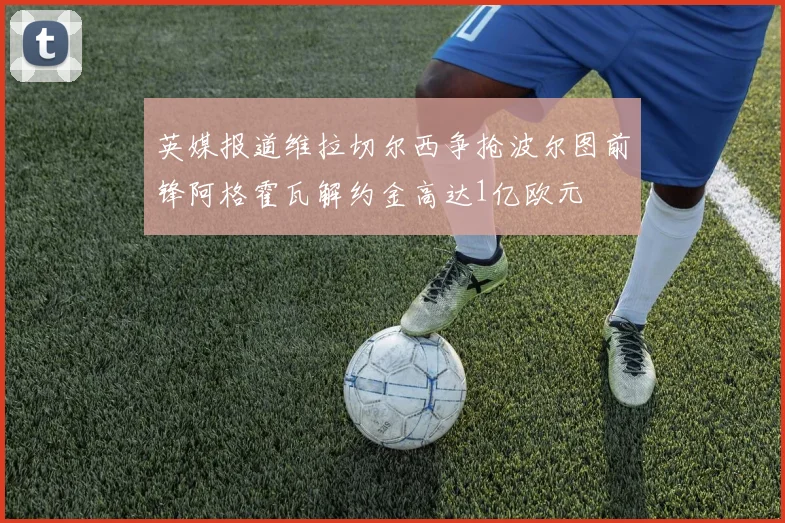 英媒报道维拉切尔西争抢波尔图前锋阿格霍瓦解约金高达1亿欧元