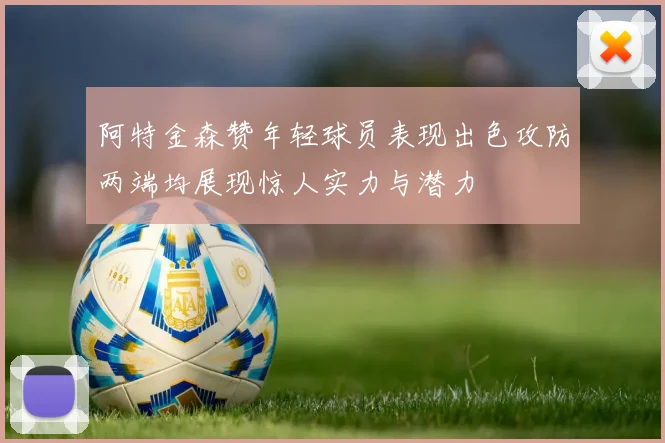 阿特金森赞年轻球员表现出色攻防两端均展现惊人实力与潜力