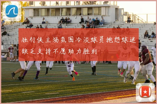 独行侠主场氛围冷淡球员抱怨球迷缺乏支持不愿助力胜利