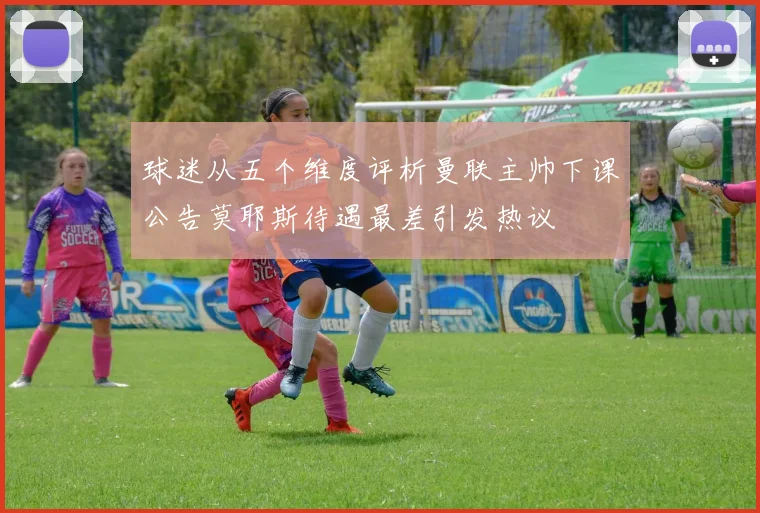 球迷从五个维度评析曼联主帅下课公告莫耶斯待遇最差引发热议
