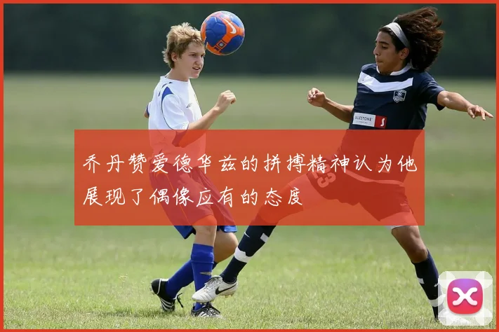 乔丹赞爱德华兹的拼搏精神认为他展现了偶像应有的态度