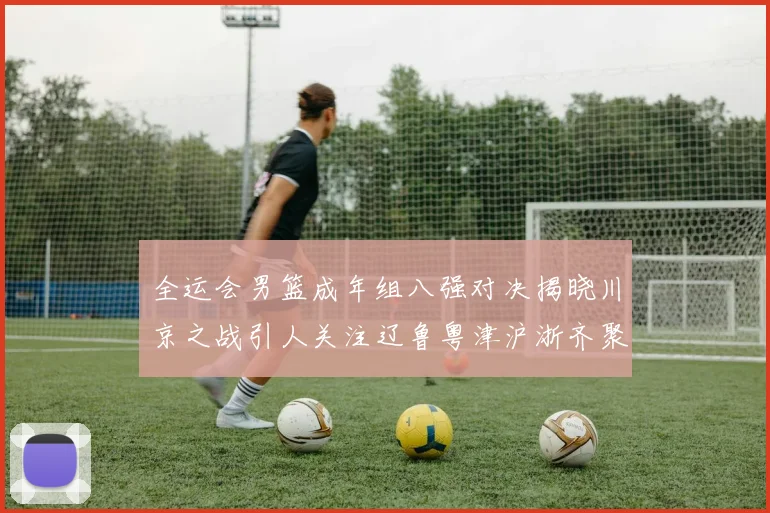 全运会男篮成年组八强对决揭晓川京之战引人关注辽鲁粤津沪浙齐聚争冠之路