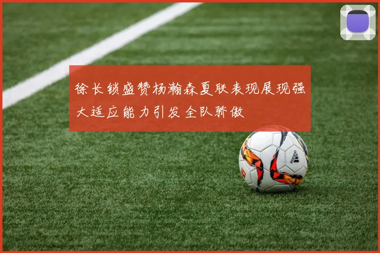 徐长锁盛赞杨瀚森夏联表现展现强大适应能力引发全队骄傲