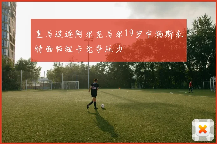 皇马追逐阿尔克马尔19岁中场斯米特面临纽卡竞争压力
