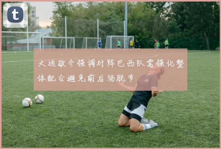 大迫敬介强调对阵巴西队需强化整体配合避免前后场脱节