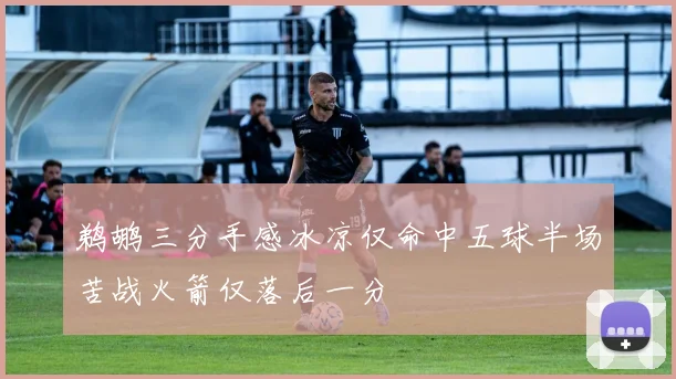 鹈鹕三分手感冰凉仅命中五球半场苦战火箭仅落后一分