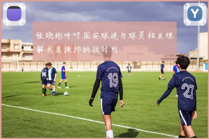 张晓彬呼吁国安球迷与球员相互理解共度换帅挑战时刻