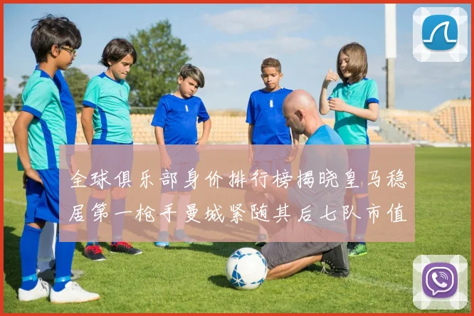 全球俱乐部身价排行榜揭晓皇马稳居第一枪手曼城紧随其后七队市值超十亿