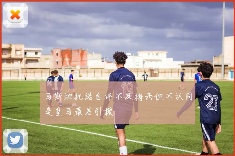 马斯坦托诺自评不及梅西但不认同是皇马最差引援