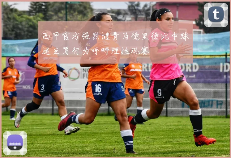 西甲官方强烈谴责马德里德比中球迷互骂行为呼吁理性观赛