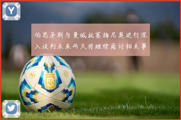 伯恩茅斯与曼城就塞梅尼奥进行深入谈判未来两天将继续商讨相关事宜
