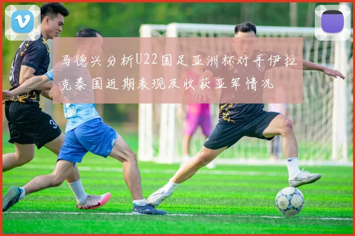 马德兴分析U22国足亚洲杯对手伊拉克泰国近期表现及收获亚军情况