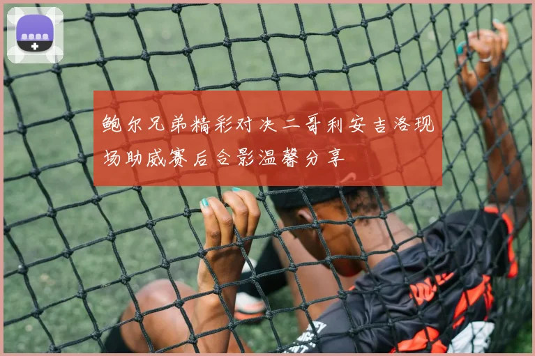 鲍尔兄弟精彩对决二哥利安吉洛现场助威赛后合影温馨分享