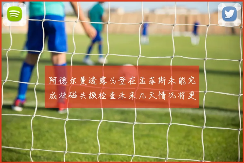 阿德尔曼透露戈登在孟菲斯未能完成核磁共振检查未来几天情况将更清晰