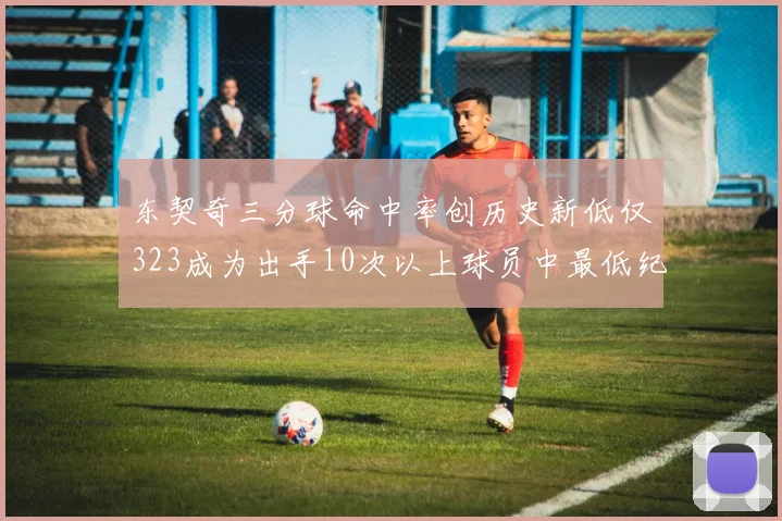 东契奇三分球命中率创历史新低仅323成为出手10次以上球员中最低纪录