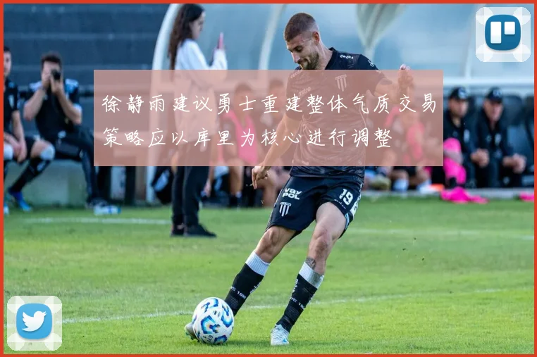 徐静雨建议勇士重建整体气质交易策略应以库里为核心进行调整