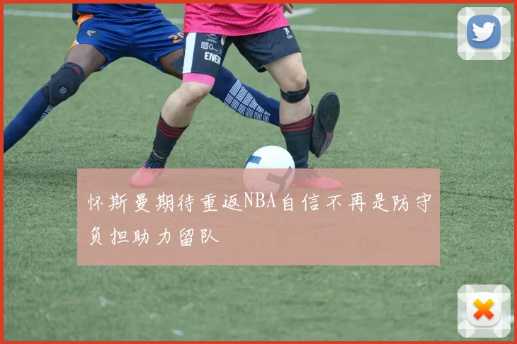怀斯曼期待重返NBA自信不再是防守负担助力留队